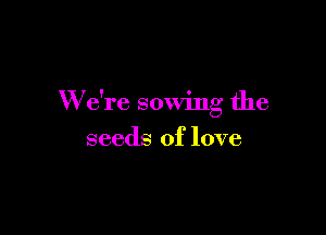 W e're sowing the

seeds of love
