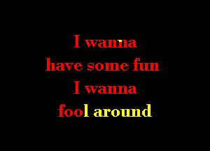 I wanna
have some fun
I wanna

fool around