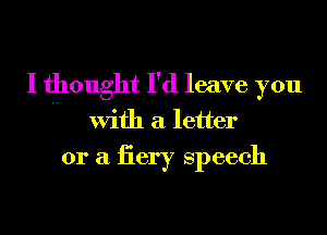 I thought I'd leave you
With a letter
or a iiery speech