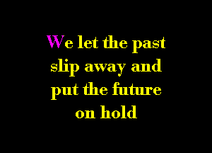 We let the past
slip away and

put the future
on hold