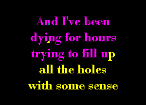 And I've been
dying for hours
trying to fill up

all the holes

with some sense I