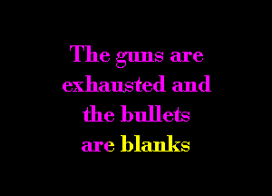 The guns are
exhausted and

the bullets
are blanks