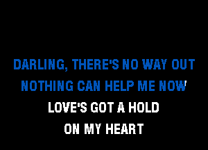 DARLING, THERE'S NO WAY OUT
NOTHING CAN HELP ME NOW
LOVE'S GOT A HOLD
0 MY HEART