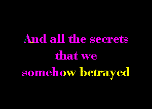And all the secrets

that we
somehow betrayed
