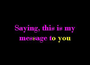 Saying, this is my

message to you