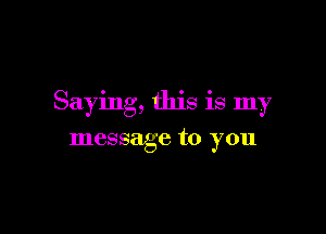 Saying, this is my

message to you