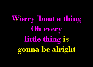 WOrry 'bout a thing
Oh every
little thing is
gonna be alright