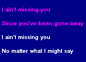 I ain't missing you

No matter what I might say