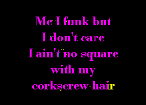 Me I funk but
I don't care
I ain't'no S(plare

with my

corkscrewhair l