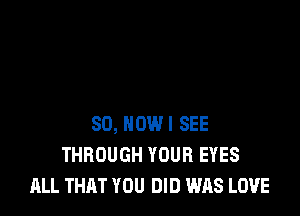 SO, NOWI SEE
THROUGH YOUR EYES
ALL THAT YOU DID WAS LOVE