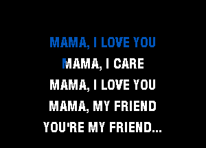MAMA, I LOVE YOU
MAMA, I CARE

MAMA, I LOVE YOU
MAMA, MY FRIEND
YOU'RE MY FRIEND...
