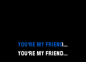 YOU'RE MY FRIEND...
YOU'RE MY FRIEND...