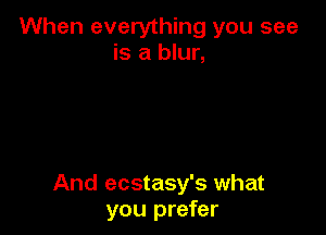 When everything you see
is a blur,

And ecstasy's what
you prefer
