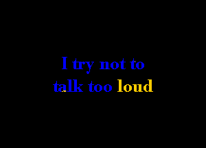 I try not to

talk too loud