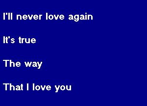 I'll never love again
It's true

The way

That I love you