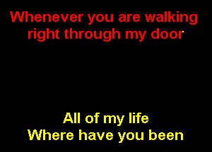 Whenever you are walking
right through my door

All of my life
Where have you been