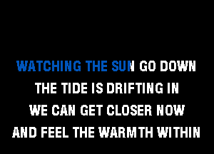 WATCHING THE SUN GO DOWN
THE TIDE IS DRIFTIHG IH
WE CAN GET CLOSER NOW
AND FEEL THE WARMTH WITHIN