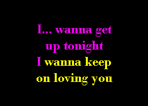 I... wanna get
up tonight

I wanna keep

on loving you