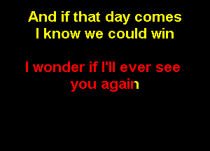 And if that day comes
I know we could win

I wonder if I'll ever see

you again