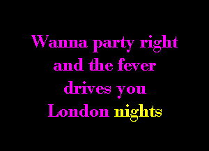 W anna party right
and the fever
drives you

London nights

g