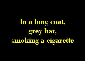 In a long coat,
grey hat,

smoking a cigarette