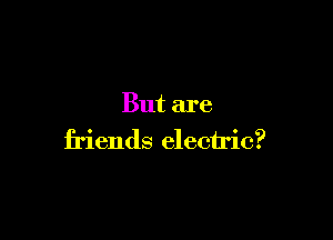 But are

friends electric?