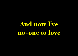 And now I've

no-one to love