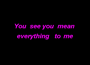 You see you mean

everything to me