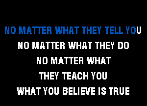 NO MATTER WHAT THEY TELL YOU
NO MATTER WHAT THEY DO
NO MATTER WHAT
THEY TERCH YOU
WHAT YOU BELIEVE IS TRUE