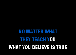 NO MATTER WHAT
THEY TEACH YOU
WHAT YOU BELIEVE IS TRUE