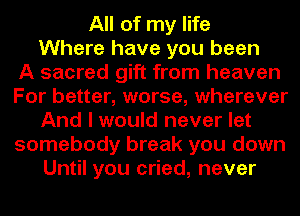 All of my life
Where have you been
A sacred gift from heaven
For better, worse, wherever
And I would never let
somebody break you down
Until you cried, never