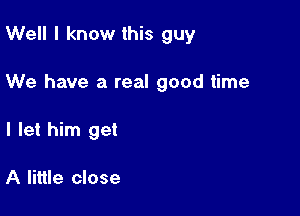 Well I know this guy

We have a real good time

I let him get

A little close