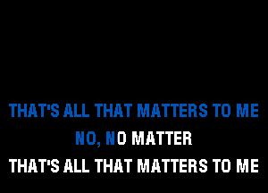 THAT'S ALL THAT MATTERS TO ME
H0, NO MATTER
THAT'S ALL THAT MATTERS TO ME