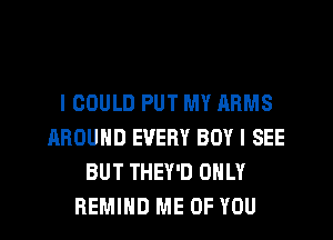 I COULD PUT MY ARMS
AROUND EVERY BOY I SEE
BUT THEY'D ONLY
REMIHD ME OF YOU