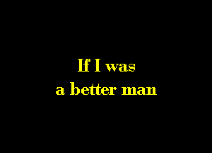 If I was

a better man