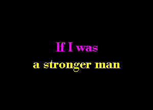 If I was

a stronger man