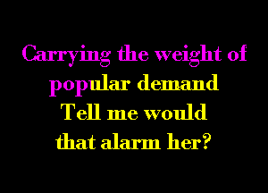 Carrying the weight of
popular demand

Tell me would
that alarm her?