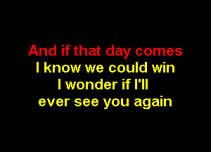 And if that day comes
I know we could win

I wonder if I'll
ever see you again