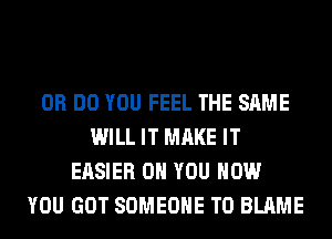 0R DO YOU FEEL THE SAME
WILL IT MAKE IT
EASIER ON YOU HOW
YOU GOT SOMEONE TO BLAME