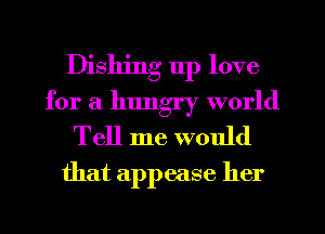 Dishing 11p love
for a hungry world
Tell me would

that appease her