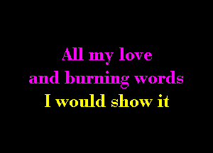 All my love

and burning words
I would show it