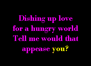 Dishing up love
for a hungry world
Tell me would that

appease you?
