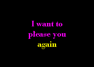 I want to

please you
again