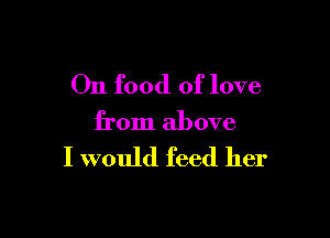 On food of love

from above
I would feed her