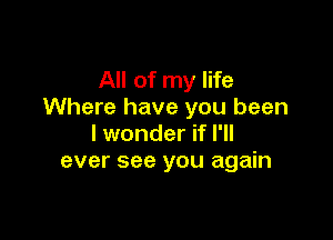 All of my life
Where have you been

I wonder if I'll
ever see you again