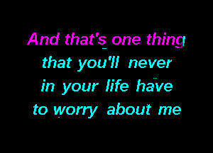 And that'g one thing
that you'll never

in your life have
to worry about me