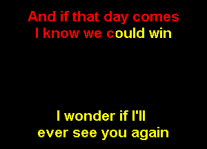 And if that day comes
I know we could win

I wonder if I'll
ever see you again