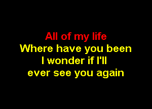 All of my life
Where have you been

I wonder if I'll
ever see you again