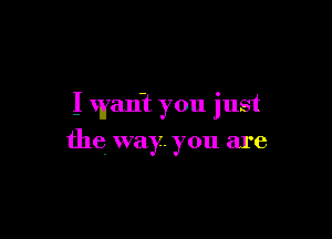 I wan? you just

the way. you are