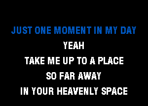 JUST OHE MOMENT IN MY DAY
YEAH
TAKE ME UP TO A PLACE
SO FAR AWAY
IN YOUR HEAVEHLY SPACE